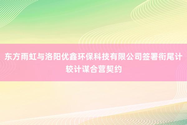 东方雨虹与洛阳优鑫环保科技有限公司签署衔尾计较计谋合营契约