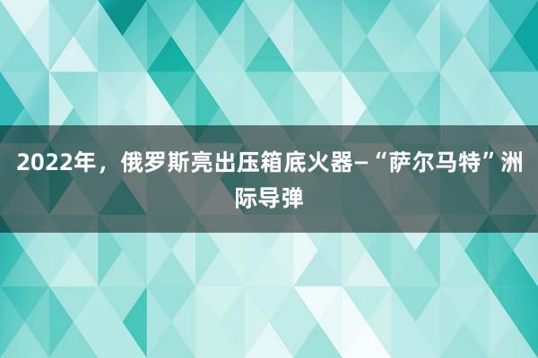 2022年，俄罗斯亮出压箱底火器—“萨尔马特”洲际导弹