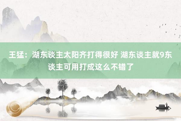 王猛：湖东谈主太阳齐打得很好 湖东谈主就9东谈主可用打成这么不错了