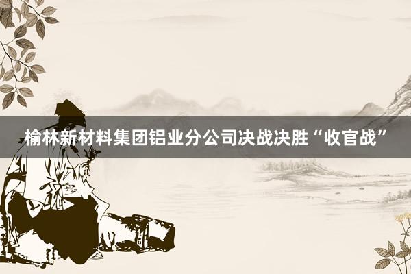 榆林新材料集团铝业分公司决战决胜“收官战”