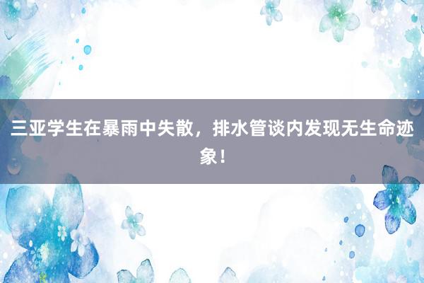 三亚学生在暴雨中失散，排水管谈内发现无生命迹象！